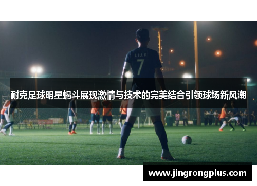 耐克足球明星蝎斗展现激情与技术的完美结合引领球场新风潮